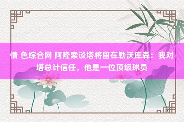 情 色综合网 阿隆索谈塔将留在勒沃库森：我对塔总计信任，他是一位顶级球员