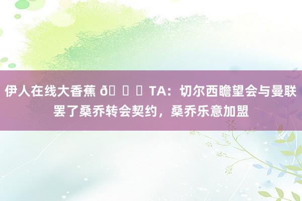 伊人在线大香蕉 ?TA：切尔西瞻望会与曼联罢了桑乔转会契约，桑乔乐意加盟