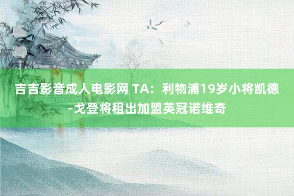 吉吉影音成人电影网 TA：利物浦19岁小将凯德-戈登将租出加盟英冠诺维奇