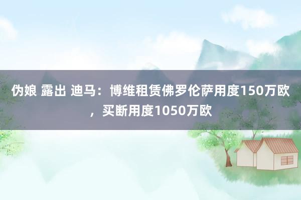 伪娘 露出 迪马：博维租赁佛罗伦萨用度150万欧，买断用度1050万欧