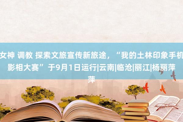 女神 调教 探索文旅宣传新旅途，“我的土林印象手机影相大赛” 于9月1日运行|云南|临沧|丽江|杨丽