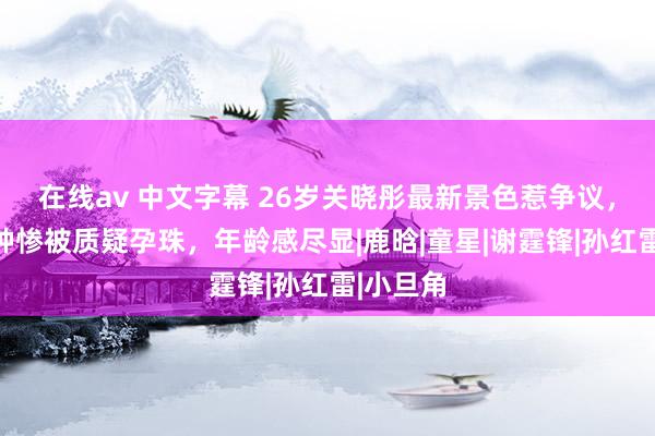 在线av 中文字幕 26岁关晓彤最新景色惹争议，发福脸肿惨被质疑孕珠，年龄感尽显|鹿晗|童星|谢霆锋