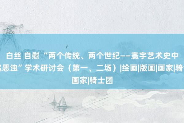 白丝 自慰 “两个传统、两个世纪——寰宇艺术史中的赵恶浊”学术研讨会（第一、二场）|绘画|版画|画家