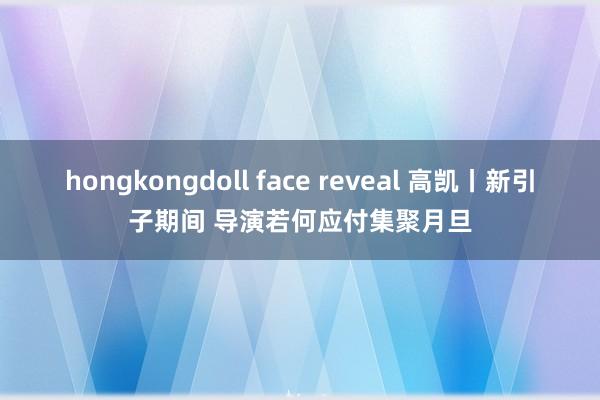 hongkongdoll face reveal 高凯丨新引子期间 导演若何应付集聚月旦