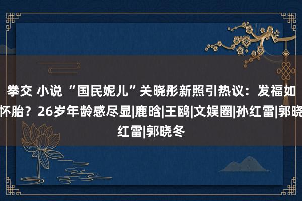 拳交 小说 “国民妮儿”关晓彤新照引热议：发福如故怀胎？26岁年龄感尽显|鹿晗|王鸥|文娱圈|孙红雷