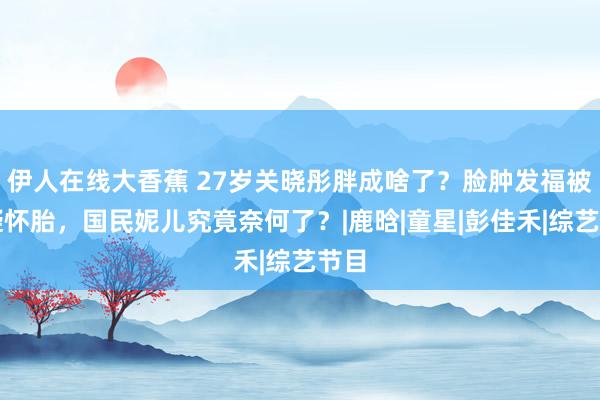 伊人在线大香蕉 27岁关晓彤胖成啥了？脸肿发福被质疑怀胎，国民妮儿究竟奈何了？|鹿晗|童星|彭佳禾|