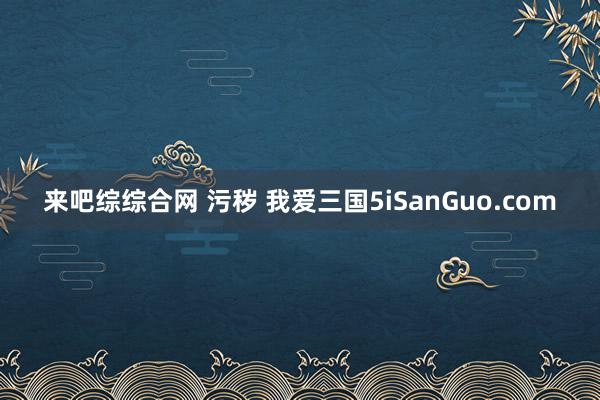 来吧综综合网 污秽 我爱三国5iSanGuo.com