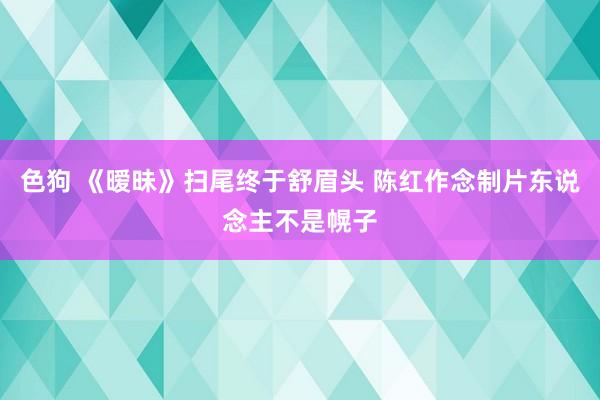 色狗 《暧昧》扫尾终于舒眉头 陈红作念制片东说念主不是幌子