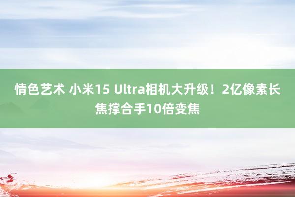 情色艺术 小米15 Ultra相机大升级！2亿像素长焦撑合手10倍变焦