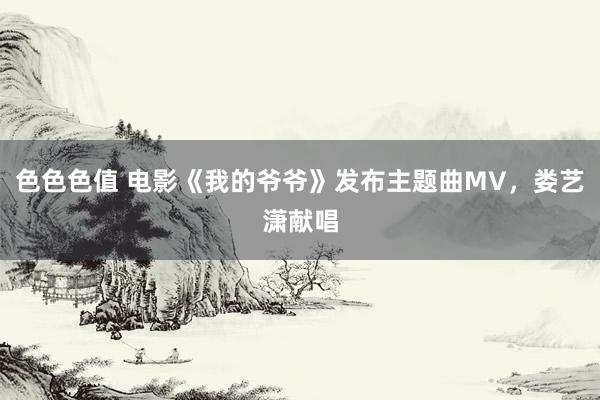 色色色值 电影《我的爷爷》发布主题曲MV，娄艺潇献唱