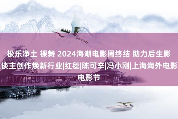 极乐净土 裸舞 2024海潮电影周终结 助力后生影东谈主创作焕新行业|红毯|陈可辛|冯小刚|上海海外