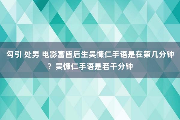 勾引 处男 电影富皆后生吴慷仁手语是在第几分钟？吴慷仁手语是若干分钟