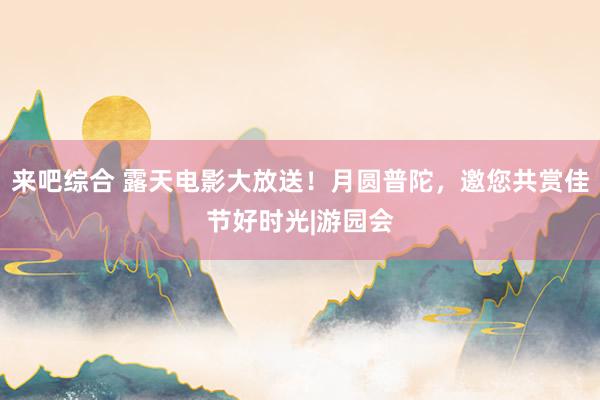 来吧综合 露天电影大放送！月圆普陀，邀您共赏佳节好时光|游园会