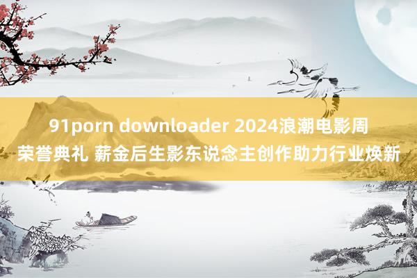 91porn downloader 2024浪潮电影周荣誉典礼 薪金后生影东说念主创作助力行业焕新