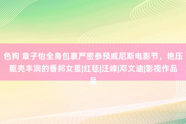 色狗 章子怡全身包裹严密参预威尼斯电影节，艳压躯壳丰润的番邦女星|红毯|汪峰|邓文迪|影视作品