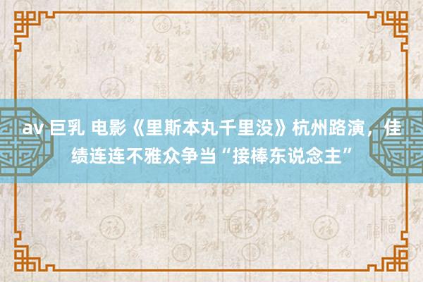 av 巨乳 电影《里斯本丸千里没》杭州路演，佳绩连连不雅众争当“接棒东说念主”