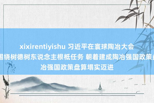 xixirentiyishu 习近平在寰球陶冶大会上强调 紧紧围绕树德树东说念主根柢任务 朝着建成陶