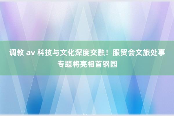 调教 av 科技与文化深度交融！服贸会文旅处事专题将亮相首钢园