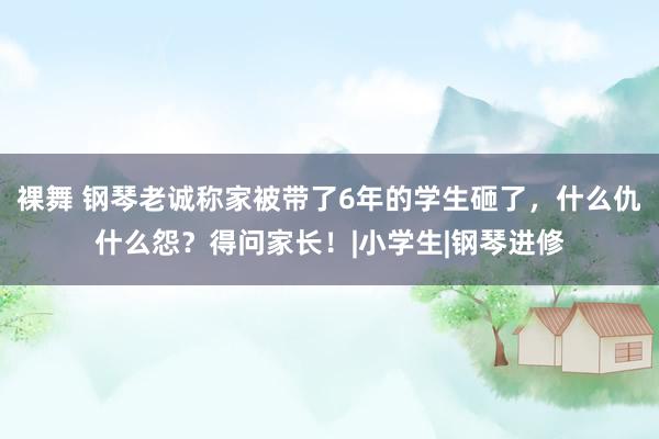 裸舞 钢琴老诚称家被带了6年的学生砸了，什么仇什么怨？得问家长！|小学生|钢琴进修