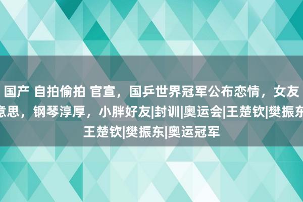 国产 自拍偷拍 官宣，国乒世界冠军公布恋情，女友长相甜好意思，钢琴淳厚，小胖好友|封训|奥运会|王楚