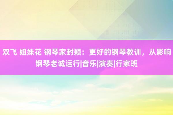 双飞 姐妹花 钢琴家封颖：更好的钢琴教训，从影响钢琴老诚运行|音乐|演奏|行家班