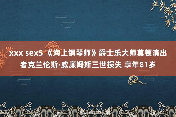 xxx sex5 《海上钢琴师》爵士乐大师莫顿演出者克兰伦斯·威廉姆斯三世损失 享年81岁