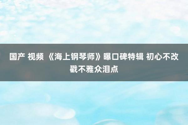 国产 视频 《海上钢琴师》曝口碑特辑 初心不改戳不雅众泪点