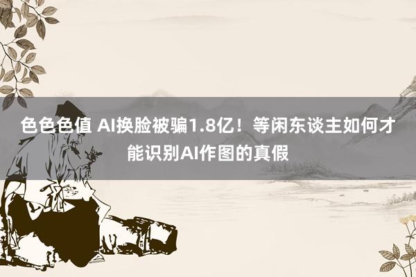 色色色值 AI换脸被骗1.8亿！等闲东谈主如何才能识别AI作图的真假