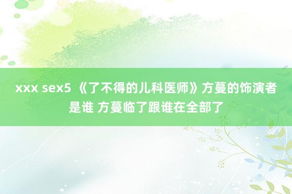 xxx sex5 《了不得的儿科医师》方蔓的饰演者是谁 方蔓临了跟谁在全部了