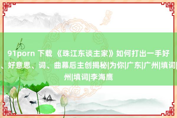 91porn 下载 《珠江东谈主家》如何打出一手好牌？编、好意思、词、曲幕后主创揭秘|为你|广东|广