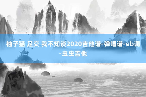 柚子猫 足交 我不知谈2020吉他谱-弹唱谱-eb调-虫虫吉他