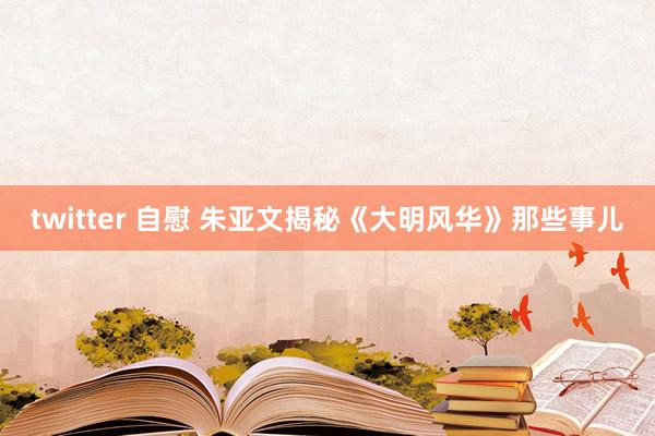 twitter 自慰 朱亚文揭秘《大明风华》那些事儿