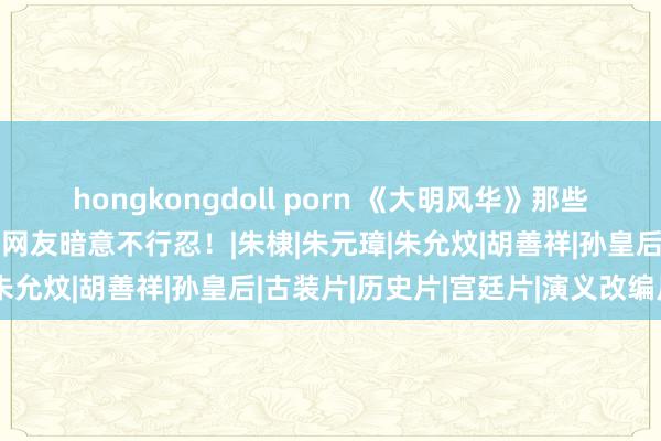 hongkongdoll porn 《大明风华》那些昭彰与历史不符的情节，网友暗意不行忍！|朱棣|朱