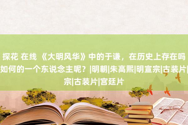 探花 在线 《大明风华》中的于谦，在历史上存在吗？他是如何的一个东说念主呢？|明朝|朱高熙|明宣宗|古装片|宫廷片