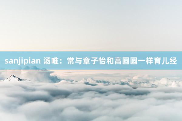 sanjipian 汤唯：常与章子怡和高圆圆一样育儿经