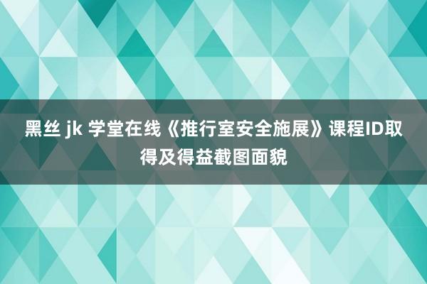 黑丝 jk 学堂在线《推行室安全施展》课程ID取得及得益截图面貌