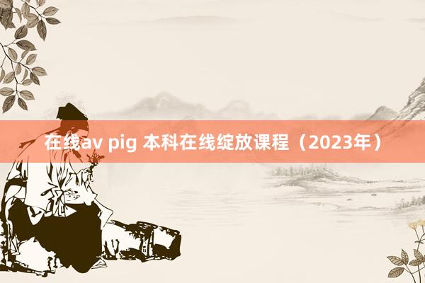 在线av pig 本科在线绽放课程（2023年）