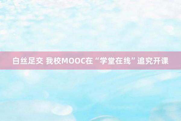 白丝足交 我校MOOC在“学堂在线”追究开课