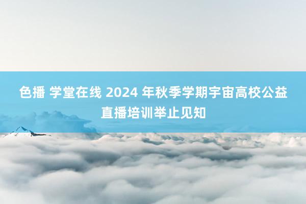 色播 学堂在线 2024 年秋季学期宇宙高校公益直播培训举止见知