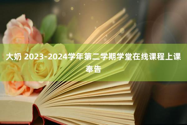 大奶 2023-2024学年第二学期学堂在线课程上课奉告