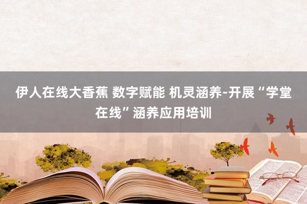 伊人在线大香蕉 数字赋能 机灵涵养-开展“学堂在线”涵养应用培训