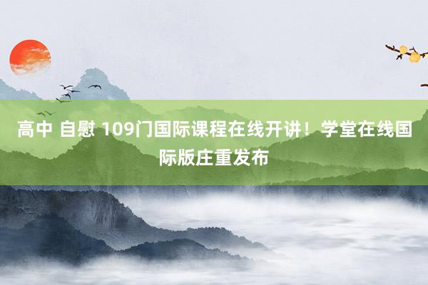 高中 自慰 109门国际课程在线开讲！学堂在线国际版庄重发布