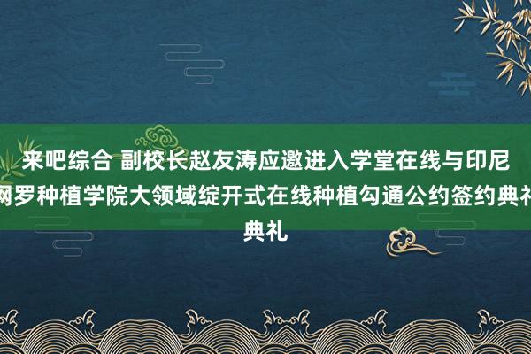 来吧综合 副校长赵友涛应邀进入学堂在线与印尼网罗种植学院大领域绽开式在线种植勾通公约签约典礼