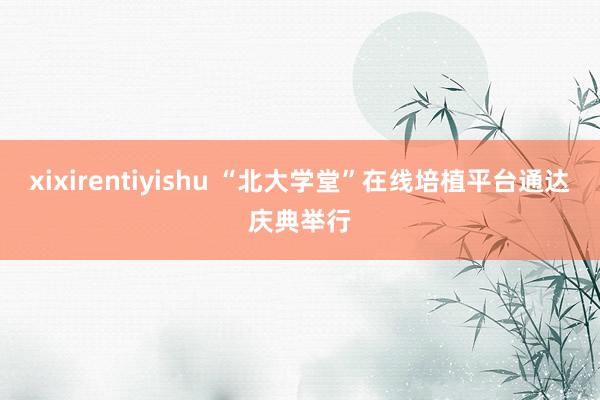 xixirentiyishu “北大学堂”在线培植平台通达庆典举行