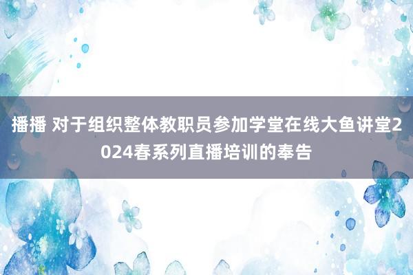 播播 对于组织整体教职员参加学堂在线大鱼讲堂2024春系列直播培训的奉告