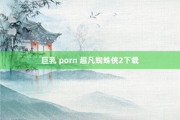 巨乳 porn 超凡蜘蛛侠2下载