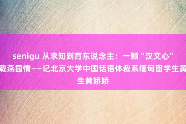 senigu 从求知到育东说念主：一颗“汉文心”，十载燕园情——记北京大学中国话语体裁系缅甸留学生黄